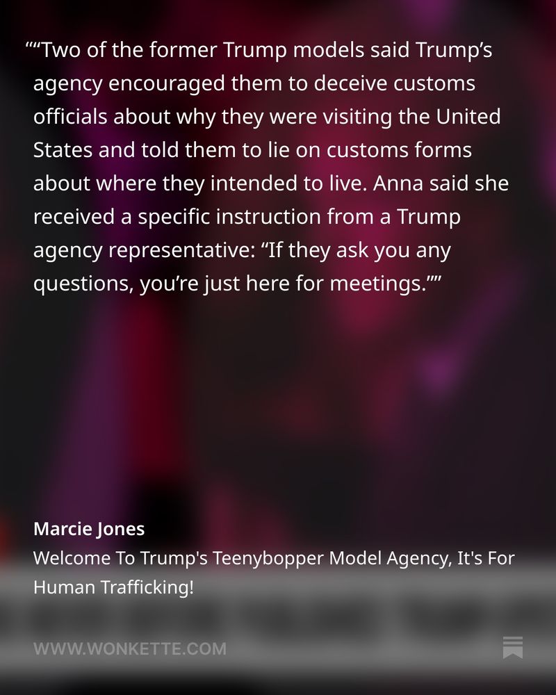 'Two of the former Trump models said Trump's

agency encouraged them to deceive customs officials about why they were visiting the United States and told them to lie on customs forms about where they intended to live. Anna said she received a specific instruction from a Trump agency representative: "If they ask you any questions, you're just here for meetings.''

Marcie Jones Welcome To Trump's Teenybopper Model Agency, It's For Human Trafficking! WWW.WONKETTE.COM