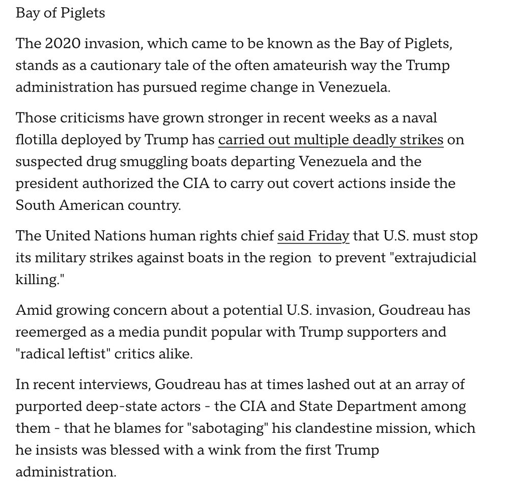 Bay of Piglets The 2020 invasion, which came to be known as the Bay of Piglets, stands as a cautionary tale of the often amateurish way the Trump administration has pursued regime change in Venezuela. Those criticisms have grown stronger in recent weeks as a naval flotilla deployed by Trump has carried out multiple deadly strikes on suspected drug smuggling boats departing Venezuela and the president authorized the CIA to carry out covert actions inside the South American country. The United Nations human rights chief said Friday that U.S. must stop its military strikes against boats in the region to prevent "extrajudicial killing. Amid growing concern about a potential U.S. invasion, Goudreau has reemerged as a media pundit popular with Trump supporters and "radical leftist" critics alike. In recent interviews, Goudreau has at times lashed out at an array of purported deep-state actors - the CIA and State Department among them - that he blames for "sabotaging" his clandestine mission, which he insists was blessed with a wink from the first Trump administration.

. "
