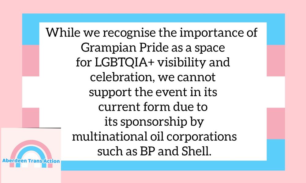 While we recognise the importance of Grampian Pride as a space for LGBTQIA+ visibility and celebration, we cannot support the event in its current form due to its sponsorship by multinational oil corporations such as BP and Shell.