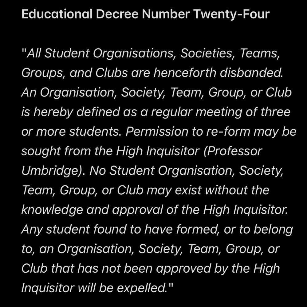 Educational Decree Number Twenty-Four

"All Student Organisations, Societies, Teams, Groups, and Clubs are henceforth disbanded. An Organisation, Society, Team, Group, or Club is hereby defined as a regular meeting of three or more students. Permission to re-form may be sought from the High Inquisitor (Professor Umbridge). No Student Organisation, Society, Team, Group, or Club may exist without the knowledge and approval of the High Inquisitor. Any student found to have formed, or to belong to, an Organisation, Society, Team, Group, or Club that has not been approved by the High Inquisitor will be expelled."

Harry Potter and the Order of the Phoenix