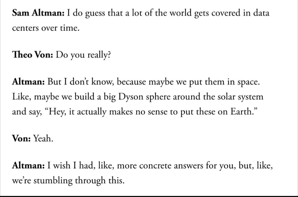 A transcription of a conversation between OpenAI CEO Sam Altman and podcast host Theo Von on Von's podcast, in an excerpt from the Atlantic article "AI is a mass-delusion event" by Charlie Warzel: 

"Sam Altman: I do guess that a lot of the world gets covered in data centers over time.

Theo Von: Do you really?

Altman: But I don’t know, because maybe we put them in space. Like, maybe we build a big Dyson sphere around the solar system and say, “Hey, it actually makes no sense to put these on Earth.”

Von: Yeah.

Altman: I wish I had, like, more concrete answers for you, but, like, we’re stumbling through this."