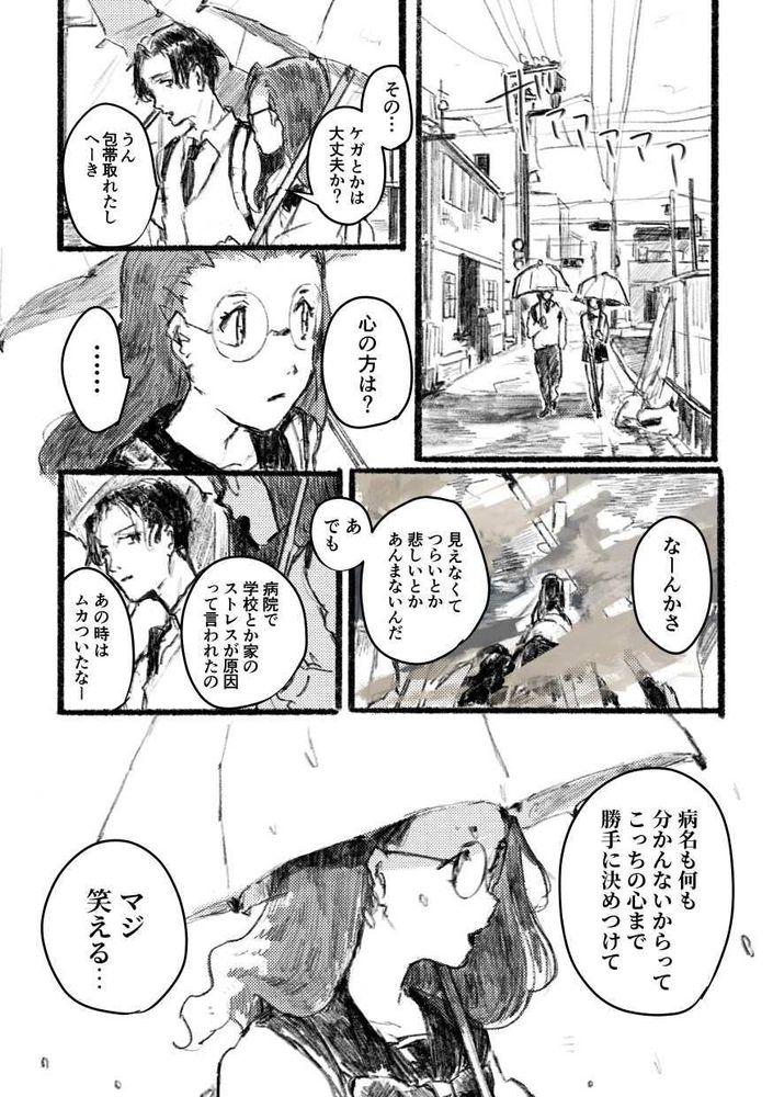 空の青さを知っているか、波の音は聞こえるか（9）
1ページ目

【場面：路地裏。学校の通学路】
雨が降りしきる中、傘をさしながら横並びで路地裏を歩く葵と渚。
（渚の右手には白杖が握られている）

葵「その……ケガとかは大丈夫か？」
渚「うん。包帯取れたしへーき」
葵「心の方は？」
渚「……」

葵の問いかけに渚は少し黙り込む。
地面を確かめながら歩く渚の視界は、そのほとんどが曇り空に隠されてしまい、わずかに路面の状態を確認できる程度。

少しの間をおいて、渚は口を開いた。

渚「なーんかさ、見えなくてつらいとか悲しいとかあんまないんだ。あ、でも病院で学校とか家のストレスが原因って言われたの、あの時はムカついたなー」

そう言って苦笑いする渚の様子を心配げに見つめる葵。

葵「病名も何も分かんないからって、こっちの心まで勝手に決めつけて。マジ笑える……」