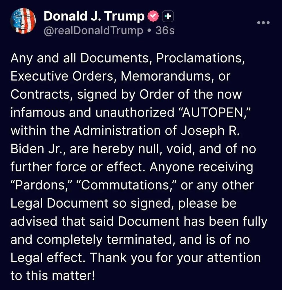 Any and all Documents, Proclamations, Executive Orders, Memorandums, or Contracts, signed by Order of the now infamous and unauthorized "AUTOPEN," within the Administration of Joseph R. Biden Jr., are hereby null, void, and of no further force or effect. Anyone receiving "Pardons," "Commutations," or any other Legal Document so signed, please be advised that said Document has been fully and completely terminated, and is of no Legal effect. Thank you for your attention to this matter!