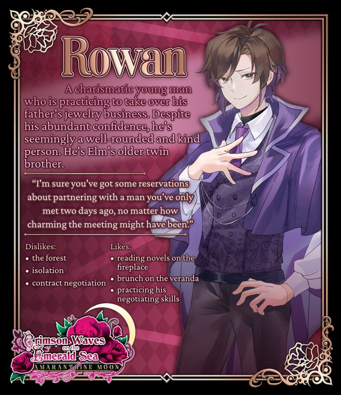 Promo Image for Rowan, one of the Love interests in Crimson Waves on the Emerald Sea: Amaranthine Moon, an upcoming Otome game by Crystal Game Works

Rowan
A charismatic young man who is practicing to take over his father's jewelry business. Despite his abundant confidence, he's seemingly a well-founded and kind person. He's Elm's older twin brother. 

Rowan: "I'm sure you've got some reservations about partnering with a man you've only met two days ago, no matter how charming the meeting might have been."

Dislikes: The Forest, Isolation, Contract negotiation
Likes: Reading novels on the fireplace hearth, Brunch on the Veranda, Practicing his Negotiation Skills