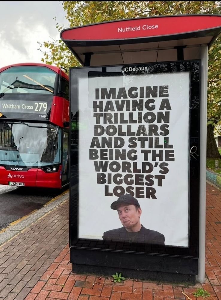 London, UK bus stop advert reads, in caps: imagine having a trillion dollars and still being the world's biggest loser. Underneath the words is a picture of the world's biggest loser, wearing a black cap and black clothes, and a face looking like the world's biggest loser. He looks like someone who has already killed 600,000 people this year, for spite and because he is a miserable and greedy tool, while stealing the private information of every American taxpayer and their children, and after giving multiple Nazi salutes in public.

To the left of the bus stop is a 279 bus heading to Waltham Cross.
