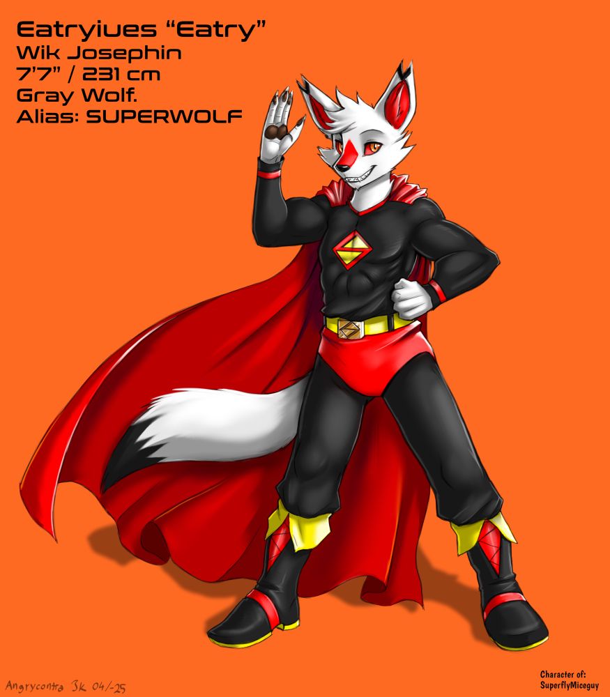 Picture of an anthropomorphic wolf in a typical superhero costume that is black, red & yellow. The outfit is reminiscent of Superman’s with red trunks, red cape and no gloves. The boots have yellow soles and yellow flaps near the opening, along with red straps across the foot. On his chest is a stylized S that looks like an inverted Z inside a diamond. The same symbol is on his belt buckle that is gold, and the belt itself is yellow. He’s smiling and waving at the viewer. He also has a typical wolf tail with a black tip. His eyes are an orange-gold while his sclera is red. There’s red markings on the top of his muzzle and in his ears. In the corner are stats that state the following:
Eatryiues “Eatry” Wik Josephin. 7 foot 7 inches / 231 centimeters. Gray Wolf. Alias: SUPERWOLF. The background is a solid orange.