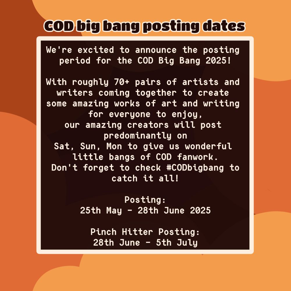 COD big bang posting dates

We're excited to announce the posting 
period for the COD Big Bang 2025!

With roughly 70+ pairs of artists and 
writers coming together to create 
some amazing works of art and writing 
for everyone to enjoy,
our amazing creators will post 
predominantly on
Sat, Sun, Mon to give us wonderful 
little bangs of COD fanwork.
Don't forget to check #CODbigbang to
catch it all!

Posting:
25th May - 28th June 2025

Pinch Hitter Posting:
28th June - 5th July