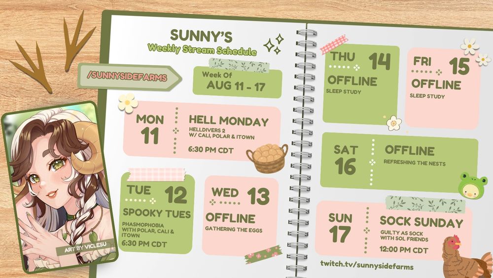 A scrapbook-style schedule for Sunny of Sunnyside Farm, featuring artwork by Viclesu. 

MON - Helldivers 2 at 6:30 PM CDT
TUES - Phasmophobia at 6:30 PM CDT
WED - OFFLINE
THUR - OFFLINE
FRI - OFFLINE
SAT - OFFLINE
SUN - Guilty as Sock Collab with SoL friends at 12:00 PM CDT