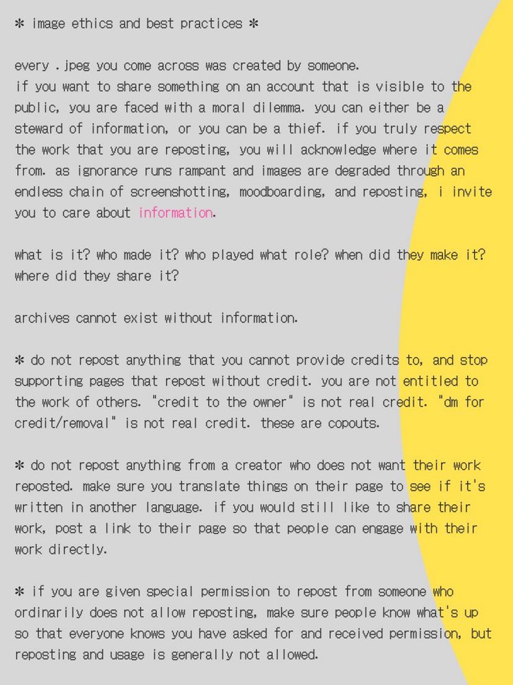 image ethics and best practices. 
every jpeg you come across was created by someone. if you want to share something on an account that is visible to the public, you are faced with a moral dilemma. you can either be a steward of information, or you can be a thief. if you truly respect the work that you are reposting, you will acknowledge where it comes from. as ignorance runs rampant and images are degraded through an endless chain of screenshotting, moodboarding, and reposting, i invite you to care about information. 
what is it? who made it? who played what role? when did they make it? where did they share it? archives cannot exist without information. 
do not repost anything that you cannot provide credits to, and stop supporting pages that repost without credit. you are not entitled to the work of others. "credit to the owner" is not real credit. "dm for credit/removal" is not real credit. these are copouts. 
do not repost anything from a creator who does not want their work reposted. make sure you translate things on their page to see if it's written in another language. if you would still like to share their work, post a link to their page so that people can engage with their work directly. 
if you are given special permission to repost from someone who ordinarily does not allow reposting, make sure people know what's up so that everyone knows you have asked for and received permission, but reposting and usage is generally not allowed. 