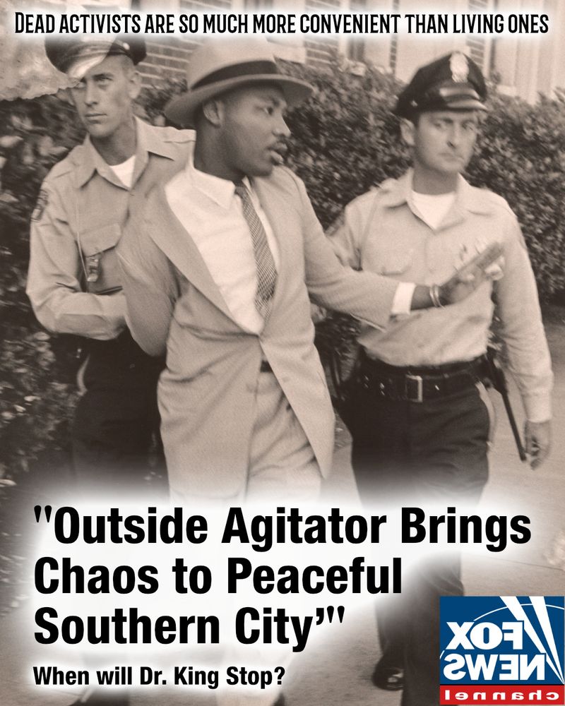 Mock "Fox News" headline "Outside Agitator Brings Chaos to Peaceful Southern City: When will Dr. King Stop?". Image of Dr. Martin Luther King Jr being arrested by two policemen. Text across top reads "Dead Activists are so much more convenient than living ones"