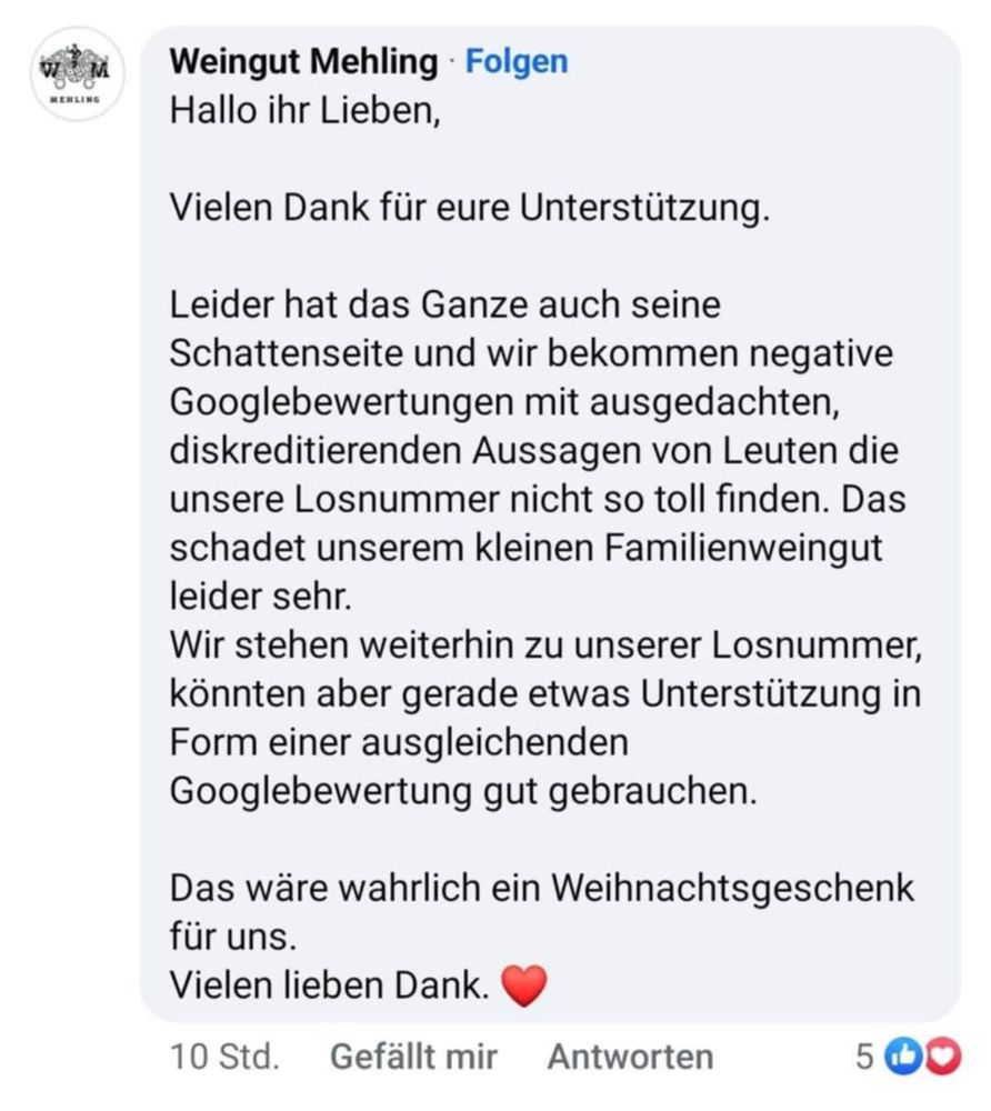 Hallo ihr Lieben,
Vielen Dank für eure Unterstützung.
Leider hat das Ganze auch seine Schattenseite und wir bekommen negative Googlebewertungen mit ausgedachten, diskreditierenden Aussagen von Leuten die unsere Losnummer nicht so toll finden. Das schadet unserem kleinen Familienweingut leider sehr.
Wir stehen weiterhin zu unserer Losnummer, könnten aber gerade etwas Unterstützung in Form einer ausgleichenden Googlebewertung gut gebrauchen.
Das wäre wahrlich ein Weihnachtsgeschenk für uns.
Vielen lieben Dank.