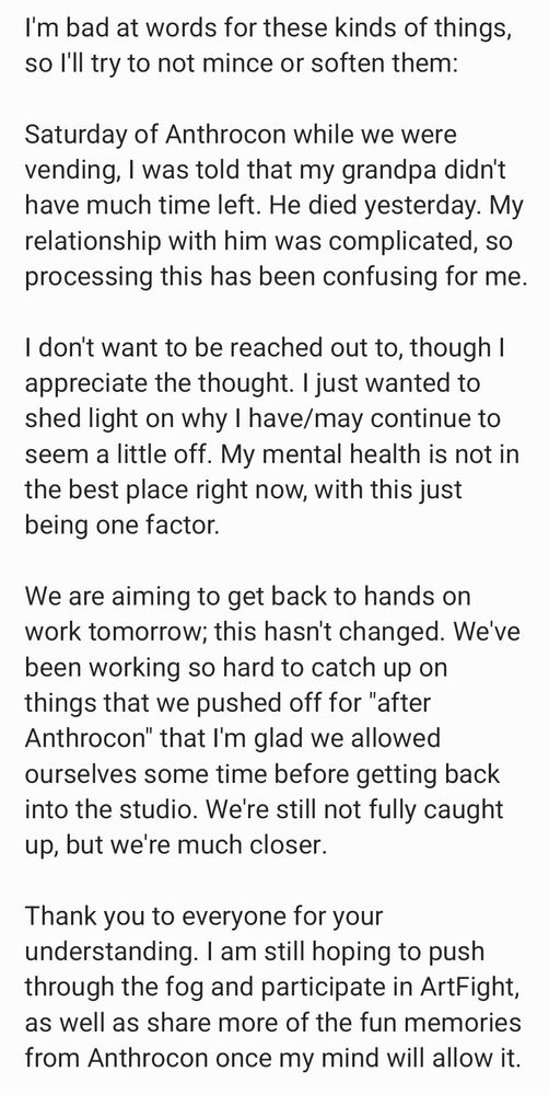 Image reads:

I'm bad at words for these kinds of things, so I'll try to not mince or soften them:

Saturday of Anthrocon while we were vending, I was told that my grandpa didn't have much time left. He died yesterday. My relationship with him was complicated, so processing this has been confusing for me.

I don't want to be reached out to, though I appreciate the thought. I just wanted to shed light on why I have/may continue to seem a little off. My mental health is not in the best place right now, with this just being one factor. 

We are aiming to get back to hands on work tomorrow; this hasn't changed. We've been working so hard to catch up on things that we pushed off for "after Anthrocon" that I'm glad we allowed ourselves some time before getting back into the studio. We're still not fully caught up, but we're much closer. 

Thank you to everyone for your understanding. I am still hoping to push through the fog and participate in ArtFight, as well as share more of the fun memories from Anthrocon once my mind will allow it. 