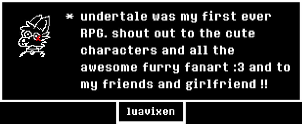 undertale was my first ever RPG. shout out to the cute characters and all the awesome furry fanart :3 and to my friends and girlfriend !!