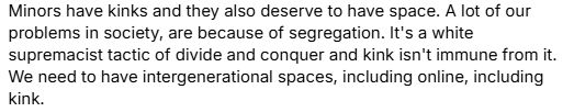 Minors have kinks and they also deserve to have space. A lot of our problems in society, are because of segregation. It's a white supremacist tactic to divide and conquer and kink isn't immune from it. We need to have intergenerational spaces, including online, including kink