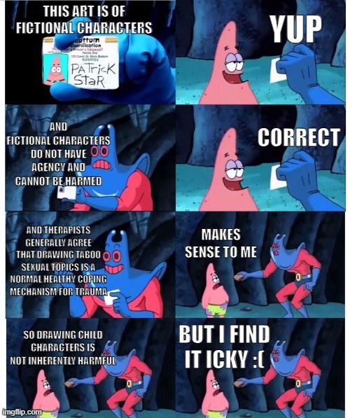 Patrick Rayman wallet meme

This is Art of fictional characters

yup

and fictional characters do not have agency and cannot be harmed

correct

and therapists generally agree that drawing taboo sexual topics is a normal healthy coping mechanism for trauma

makes sense to me

so drawing child characters is not inherently harmful

But I find it icky :(