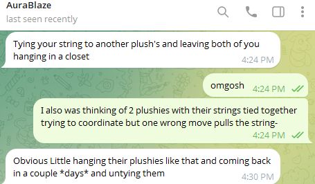 AuraBlaze, [11/10/2025 4:24 PM]
Tying your string to another plush's and leaving both of you hanging in a closet

Sammy/Socks, [11/10/2025 4:24 PM]
omgosh

Sammy/Socks, [11/10/2025 4:24 PM]
I also was thinking of 2 plushies with their strings tied together trying to coordinate but one wrong move pulls the string-

AuraBlaze, [11/10/2025 4:30 PM]
Obvious Little hanging their plushies like that and coming back in a couple *days* and untying them