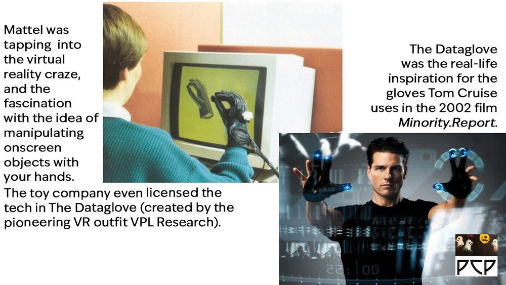 IMAGE A: Frame from a circa-1990 promotional video for the The Dataglove developed by VPL Research. We see a person looking at a bulky old computer monitor while they manipulate onscreen objects using the wearable. It looks like a black glove with several protruding cables that assumedly connect to a nearby PC.

ONSCREEN CAPTION TEXT A: Mattel was tapping  into the virtual reality craze, and the fascination with the idea of manipulating onscreen objects with your hands. The toy company even licensed the tech in The Dataglove (created by the pioneering VR outfit VPL Research).

IMAGE B: In a still from the 2002 film Minority Report, Tom Cruise manipulates objects on a huge touchscreen by means of a pair of black gloves with glowing blue lights on the fingertips.

ONSCREEN CAPTION TEXT B:  The Dataglove was the real-life inspiration for the gloves Tom Cruise uses in the 2002 film Minority.Report. 