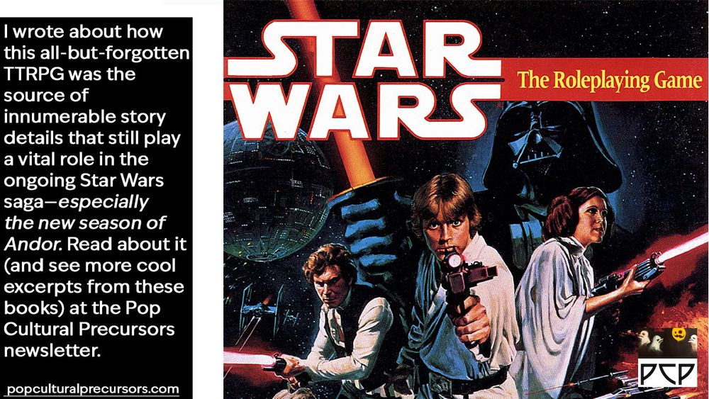 ONSCREEN CAPTION: I wrote about how this all-but-forgotten TTRPG was the source of innumerable story details that still play a vital role in the ongoing Star Wars saga—especially the new season of Andor. Read about it (and see more cool excerpts from these books) at the Pop Cultural Precursors newsletter. popculturalprecursors.com

IMAGE DESCRIPTION: Book cover of the 1987 title Star Wars the Roleplaying Game. Book cover features a montage of characters and vehicles and locales similar to the movie poster: Luke and Leia and Han Solo firing blasters, Darth Vader swinging a lightsaber, Obi Wan, Chewbacca, R2D2 & C3P0, X-wings and TIE fighters, the Death Star—the whole schmear.