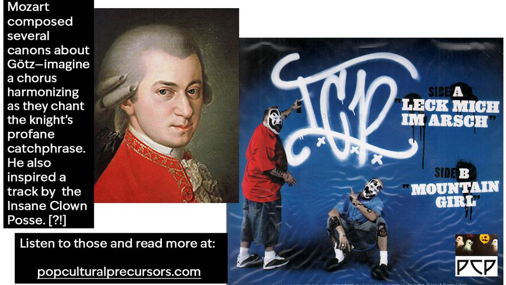   ONSCREEN CAPTION 1 READS: Mozart composed several canons about Götz—imagine a chorus harmonizing as they chant the knight’s profane catchphrase. He also inspired a track by  the Insane Clown Posse. [?!] 

  IMAGE 2 DESCRIPTION: Artwork for the Insane Clown Posse’s single “LECK MICH IM ARSCH.” A photo of Violent J and Shaggy 2 Dope spray painting the letters ICP.

  ONSCREEN CAPTION 2 READS:


ONSCREEN CAPTION READS: Listen to those and read more at:     popculturalprecursors.com