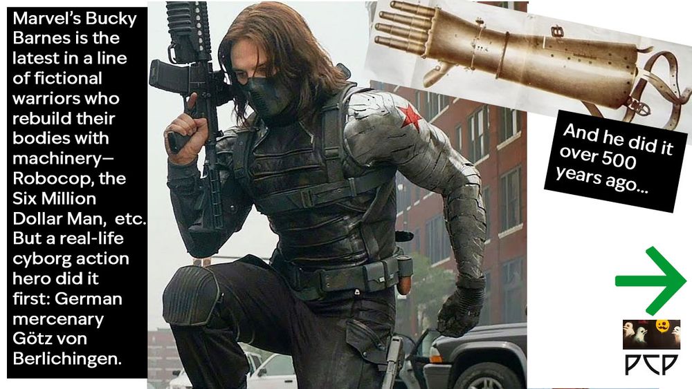 IMAGE 1 DESCRIPTION: Frame from a Marvel film shows Sebastian Stan as Bucky Barnes with his gleaming metal prosthetic arm made of vibranium.


  ONSCREEN CAPTION 1 READS: Marvel’s Bucky Barnes is the latest in a line of fictional warriors who rebuild their bodies with machinery—
Robocop, the Six Million Dollar Man,  etc. But a real-life cyborg action hero did it first: German mercenary Götz von Berlichingen.

IMAGE 2 DESCRIPTION: Vintage illustrations of Götz’s iron hand, showing the fingers balled into a fist. In addition to the articulated fingers, the metal prosthetic has a cylindrical forearm segment and some straps to hold the limb in place.

  ONSCREEN CAPTION 2 READS: And he did it
over 500 years ago...