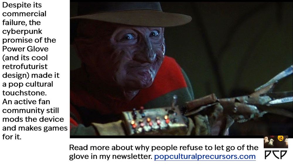 IMAGE: Frame from the film Freddy's Dead: The Final Nightmare  with the titular character brandishing his signature murder weapon: a weathered leather work glove with a metal apparatus attached to the back. The device consists of four long, curved steel blades extending from the fingertips, resembling sharp knives or razor claws. The blades are tarnished and stained, attached to individual metal finger plates which are connected by rivets and small metal joints. The leather portion appears worn, dirty and slightly burned, with frayed edges and dark stains. The twist is that this has been outfitted with the control panel of the Mattel Power Glove. 
 ​​Freddy Krueger wears a slouchy, wide-brimmed brown fedora hat with a weathered, distressed appearance. His face is severely burned and scarred, with mottled reddish-pink skin that appears melted and textured with deep ridges, craters, and blisters. His ears are partially missing, and his lips are often pulled back in a permanent grimace. He wears a distinctive red and green horizontally striped sweater with frayed edges and signs of wear, which has become an instantly recognizable element of the character's appearance in the 'A Nightmare on Elm Street' horror franchise.

ONSCREEN CAPTION TEXT: Despite its commercial failure, the cyberpunk promise of the Power Glove (and its cool retrofuturist design) made it a pop cultural touchstone. An active fan community still mods the device and makes games for it. Read more about why people refuse to let go of the glove in my newsletter. popculturalprecursors.com