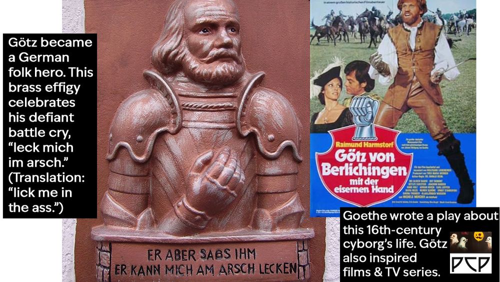 IMAGE 1 DESCRIPTION: A brass effigy of Götz wearing his armor. He has a receding hairline with long blond locks and a full beard. He holds his iron hand over his chest so the mailed fist is visible. The accompanying text reads “ER ABER SABS IHM ER KANN MICH AM ARSCH LECKEN.” TRANSLATION: And as for him, he can lick my ass.

  ONSCREEN CAPTION 1 READS: Götz became a German folk hero. This brass effigy celebrates his defiant battle cry, “leck mich im arsch.” (Translation: “lick me in the ass.”) 

  IMAGE 2 DESCRIPTION: Poster for the 1979 German film Goetz von Berlichingen of the Iron Hand. A photo montage of Götz shaking his fist at the camera and a battle scene. The film logo features an illustration of the iron hand balled into a fist.

  ONSCREEN CAPTION 2 READS: Goethe wrote a play about this 16th-century cyborg’s life. Götz also inspired films & TV series.