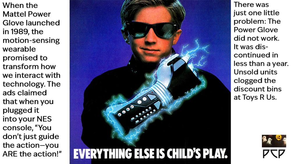 ONSCREEN CAPTION TEXT: When the Mattel Power Glove launched in 1989, the motion-sensing wearable promised to transform how we interact with technology. The ads claimed that when you plugged it into your NES console, “You don’t just guide the action—you ARE the action!” There was just one little problem: The Power Glove did not work.It was dis- continued in less than a year. Unsold units clogged the discount bins at Toys R Us.
 IMAGE: Full page magazine ad for the Power Glove. It shows a young kid wearing a black turtleneck and RayBan sunglasses grinning triumphantly as he displays a Power Glove strapped to his arm. Crackling bolts of glowing blue energy emerge from the glove, and they are reflected in the supercool kid’s sunglasses. AD COPY: “EVERYTHING ELSE IS CHILD'S PLAY.
The Power Glove!" You plug it in like any joystick. But the similarity stops there.
Because now you don't just guide the action. You are the action.
3-D sensors track the position of your hand, giving you free-flowing, instant response. Its a complete connection. Intense. And powerful.
Plus, the Power Glove has a unique programmable keypad that gives you amazing new ways to play almost every Nintendo game. All your joystick games become different. More exciting. And with games specifically designed for the Power Glove, you'll be blown into another dimension.
So look for the Power Glove when it hits stores this Fall. Once you put it on, everything else becomes child's play.”  The Power Glove itself is a gray plastic gaming controller worn like a glove on the forearm and hand. It features a bulky gray forearm unit with 17 controller buttons and a cross pad. The glove itself has a metallic-looking mesh fabric with exposed finger tips and prominent sensors across the knuckles.