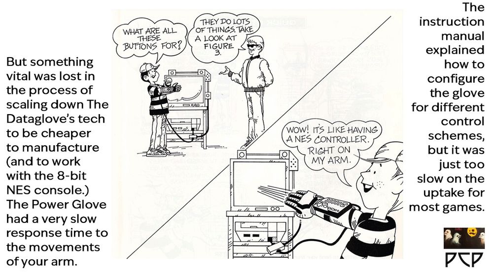 IMAGE: A couple of comics-style panels from the instruction manual for the Power Glove. A cool grown-up guy in sunglasses and a Members Only jacket explains to a young kid in a striped shirt and a ballcap how to utilize the peripheral. The kid is wearing a Power Glove that is tethered to a nearby CRT TV by cables. 
 DIALOGUE: 
KID: “What do all these buttons do?”
COOL DUDE “Lots of things. Take a look at Panel 3.”
KID: “Wow! It’s like having a NES controller right on my arm.”


ONSCREEN CAPTION TEXT: But something vital was lost in the process of scaling down The Dataglove’s tech to be cheaper to manufacture (and to work with the 8-bit NES console.) The Power Glove had a very slow response time to the movements of your arm. The instruction manual explained how to configure the glove for different control schemes, but it was just too slow on the uptake for most games.