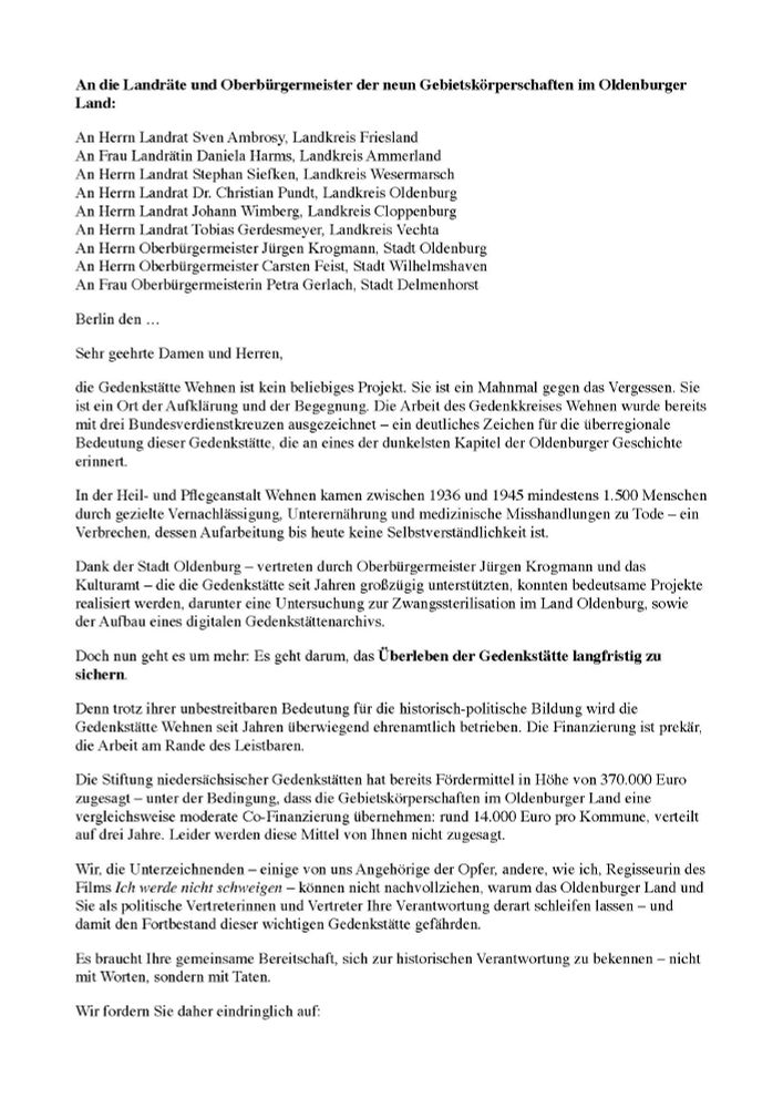 An die Landräte und Oberbürgermeister der neun Gebietskörperschaften im Oldenburger
Land:

An Herrn Landrat Sven Ambrosy, Landkreis Friesland
An Frau Landrätin Daniela Harms, Landkreis Ammerland
An Herrn Landrat Stephan Siefken, Landkreis Wesermarsch
An Herrn Landrat Dr. Christian Pundt, Landkreis Oldenburg
An Herrn Landrat Johann Wimberg, Landkreis Cloppenburg
An Herrn Landrat Tobias Gerdesmeyer, Landkreis Vechta
An Herrn Oberbürgermeister Jürgen Krogmann, Stadt Oldenburg
An Herrn Oberbürgermeister Carsten Feist, Stadt Wilhelmshaven
An Frau Oberbürgermeisterin Petra Gerlach, Stadt Delmenhorst

Berlin den …

Sehr geehrte Damen und Herren,

die Gedenkstätte Wehnen ist kein beliebiges Projekt. Sie ist ein Mahnmal gegen das Vergessen. Sie ist ein Ort der Aufklärung und der Begegnung. Die Arbeit des Gedenkkreises Wehnen wurde bereits mit drei Bundesverdienstkreuzen ausgezeichnet – ein deutliches Zeichen für die überregionale Bedeutung dieser Gedenkstätte, die an eines der dunkelsten Kapitel der Oldenburger Geschichte erinnert.

In der Heil- und Pflegeanstalt Wehnen kamen zwischen 1936 und 1945 mindestens 1.500 Menschen durch gezielte Vernachlässigung, Unterernährung und medizinische Misshandlungen zu Tode – ein Verbrechen, dessen Aufarbeitung bis heute keine Selbstverständlichkeit ist.

Dank der Stadt Oldenburg – vertreten durch Oberbürgermeister Jürgen Krogmann und das Kulturamt – die die Gedenkstätte seit Jahren großzügig unterstützten, konnten bedeutsame Projekte realisiert werden, darunter eine Untersuchung zur Zwangssterilisation im Land Oldenburg, sowie
der Aufbau eines digitalen Gedenkstättenarchivs.

Doch nun geht es um mehr: Es geht darum, das Überleben der Gedenkstätte langfristig zu sichern.

Denn trotz ihrer unbestreitbaren Bedeutung für die historisch-politische Bildung wird die Gedenkstätte Wehnen seit Jahren überwiegend ehrenamtlich betrieben. Die Finanzierung ist prekär, die Arbeit am Rande des Leistbaren.