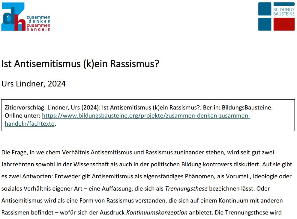 Ist Antisemitismus (k)ein Rassismus?
Urs Lindner, 2024

Die Frage, in welchem Verhältnis Antisemitismus und Rassismus zueinander stehen, wird seit gut zwei
Jahrzehnten sowohl in der Wissenschaft als auch in der politischen Bildung kontrovers diskutiert. Auf sie gibt
es zwei Antworten: Entweder gilt Antisemitismus als eigenständiges Phänomen, als Vorurteil, Ideologie oder
soziales Verhältnis eigener Art – eine Auffassung, die sich als Trennungsthese bezeichnen lässt. Oder
Antisemitismus wird als eine Form von Rassismus verstanden, die sich auf einem Kontinuum mit anderen
Rassismen befindet – wofür sich der Ausdruck Kontinuumskonzeption anbietet. Die Trennungsthese wird ....
