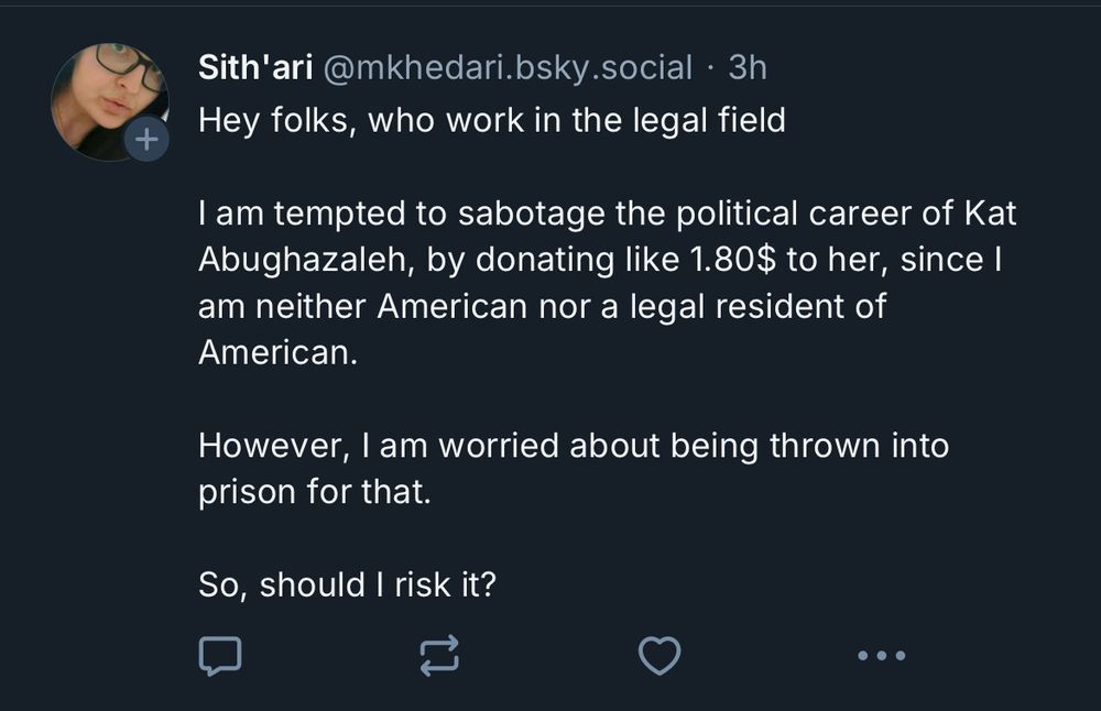 Screen shot reads “Sith'ari @mkhedari.bsky.social • 3h
Hey folks, who work in the legal field
I am tempted to sabotage the political career of Kat Abughazaleh, by donating like 1.80$ to her, since I am neither American nor a legal resident of American.
However, I am worried about being thrown into prison for that.
So, should I risk it?”