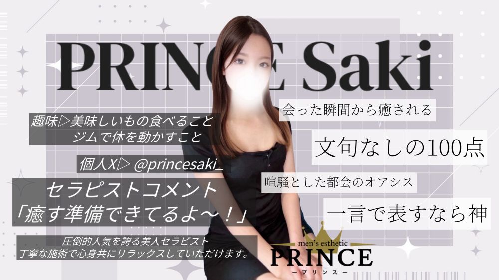 PRINCE絶対的エース【さき】さんのご紹介です。

本指名率驚異の95%越え！
入店以来無遅刻無欠勤！

見た目や施術の技術だけではなく、人柄まで良いとくればリピートしない理由がありません。
圧倒的人気が故に毎月ご予約争奪戦が勃発していますが、争奪戦に参戦する価値があるセラピストとなっておりますので、まずはお問い合わせください。

最速でご予約いただける方法が、さきさんの個人X(旧Twitter)となっております。
ご予約希望の方はX(旧Twitter)でさきさん【@sakiprince_】をフォローした後、DMにてお問い合わせください。

最後にお客様からの口コミを抜粋させて頂きます。

「部屋に入った瞬間から明るくフレンドリー」
「この世に天使がいたんだなと思いました」
「喧騒とした都会のオアシス」
「文句なしの100点」
「一言で表すなら神」
「初めて会ってすぐ魅力の虜になりました」

抜粋させていただいた口コミはほんの一部です。
百聞は一見にしかず。
絶対的エースの真髄をご覧あれ。