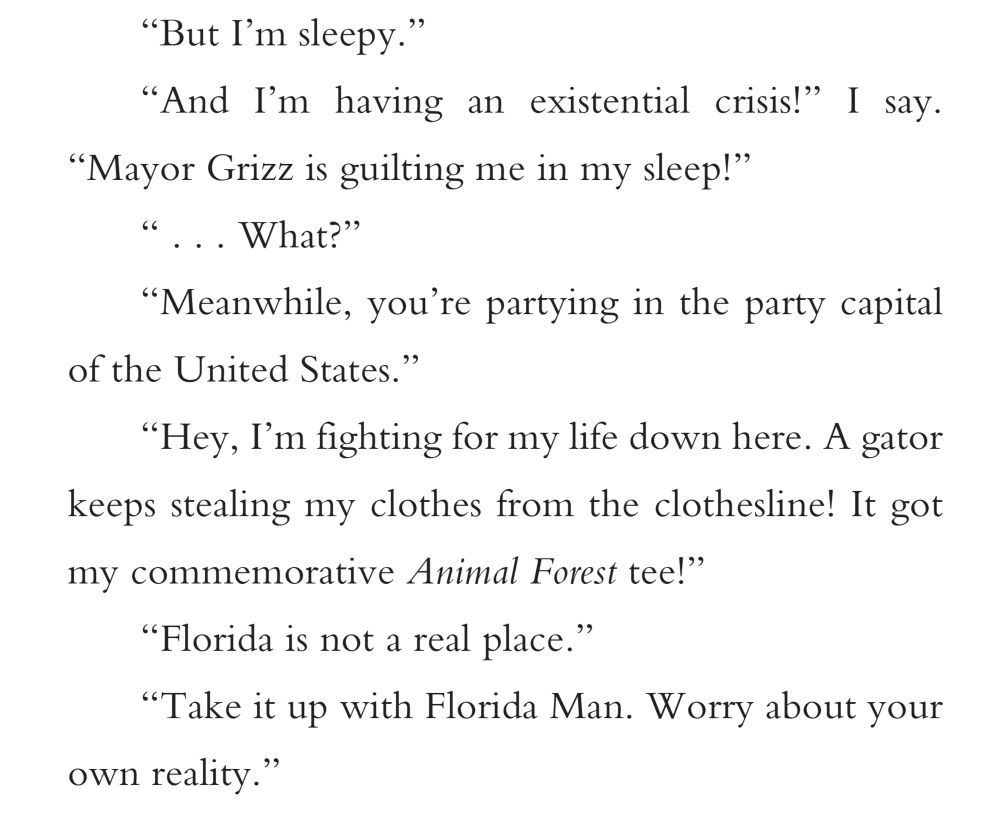 “But I’m sleepy.”
“And I’m having an existential crisis!” I say.
“Mayor Grizz is guilting me in my sleep!”
“ . . . What?”
“Meanwhile, you’re partying in the party capital
of the United States.”
“Hey, I’m fighting for my life down here. A gator
keeps stealing my clothes from the clothesline! It got
my commemorative Animal Forest tee!”
“Florida is not a real place.”
“Take it up with Florida Man. Worry about your
own reality.”