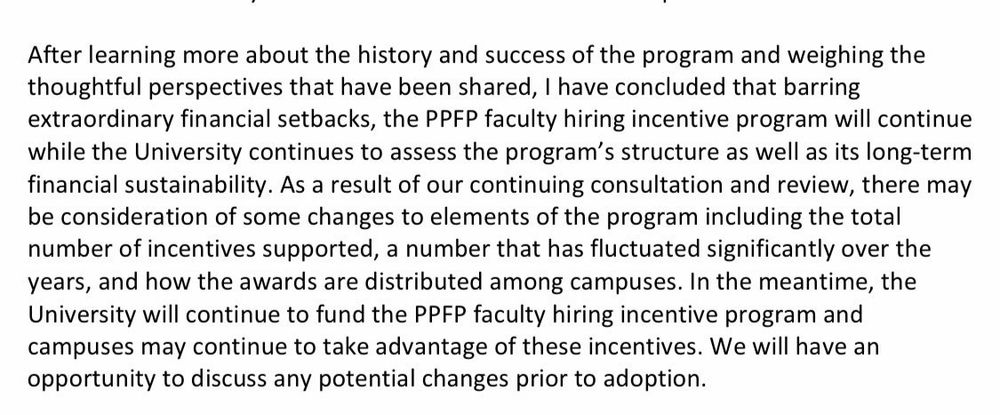 After learning more about the history and success of the program and weighing the thoughtful perspectives that have been shared, I have concluded that barring extraordinary financial setbacks, the PPFP faculty hiring incentive program will continue while the University continues to assess the program's structure as well as its long-term financial sustainability. As a result of our continuing consultation and review, there may be consideration of some changes to elements of the program including the total number of incentives supported, a number that has fluctuated significantly over the years, and how the awards are distributed among campuses. In the meantime, the University will continue to fund the PPFP faculty hiring incentive program and campuses may continue to take advantage of these incentives. We will have an opportunity to discuss any potential changes prior to adoption.