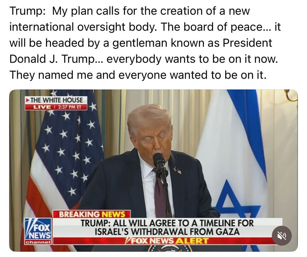 Trump: My plan calls for the creation of a new international oversight body. The board of peace...it will be headed by a gentleman known as President Donald J. Trump...everybody wants to be on it now. They named me and everyone wants to be on it.