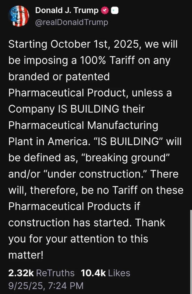 Donald J. Trump
@realDonaldTrump
Starting October 1st, 2025, we will be imposing a 100% Tariff on any branded or patented
Pharmaceutical Product, unless a Company IS BUILDING their Pharmaceutical Manufacturing Plant in America. "IS BUILDING" will be defined as, "breaking ground" and/or "under construction." There will, therefore, be no Tariff on these Pharmaceutical Products if construction has started. Thank you for your attention to this matter!
2.32k ReTruths 10.4k Likes
9/25/25, 7:24 PM