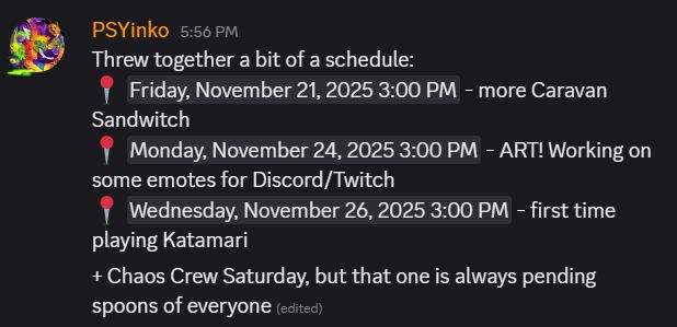 discord message screen shot from PSYinko's account to their Discord server stating the following stream schedule: Friday, November 21 at 3 pm PST more Caravan Sandwitch; Monday, November 24 at 3 pm PST Art stream, working on emotes for Discord/Twitch; Wednesday, November 26 first time playing Katamari; plus Chaos Crew Saturday at 8:30 pm PST, but that is always pending spoons of everyone.