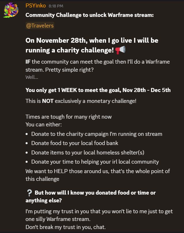 discord announcement screen shot from PSYinko's discord post, reads as follows: Community Challenge to unlock Warframe stream. On Novemeber 28th, when I go live I will be running a charity challenge! If the community can meet the goal then I'll do a Warframe stream. Pretty simple right? Well... you only get one week to meet the goal, Nov 28th - Dec 5th. This is NOT exclusively a monetary challenge! Times are tough for many right now, so you can either donated to the charity campaign i'm running on stream, donate food to your local food bank, donated items to your local homeless shelter(s) and/or donate your time to helping your irl local community. We want to help those around us, that's the whole point of this challenge. But how will I know you donated food or time or anything else? I'm putting my trust in you that you won't lie to me just to get one silly Warframe stream. Don't break my trust in you, chat.