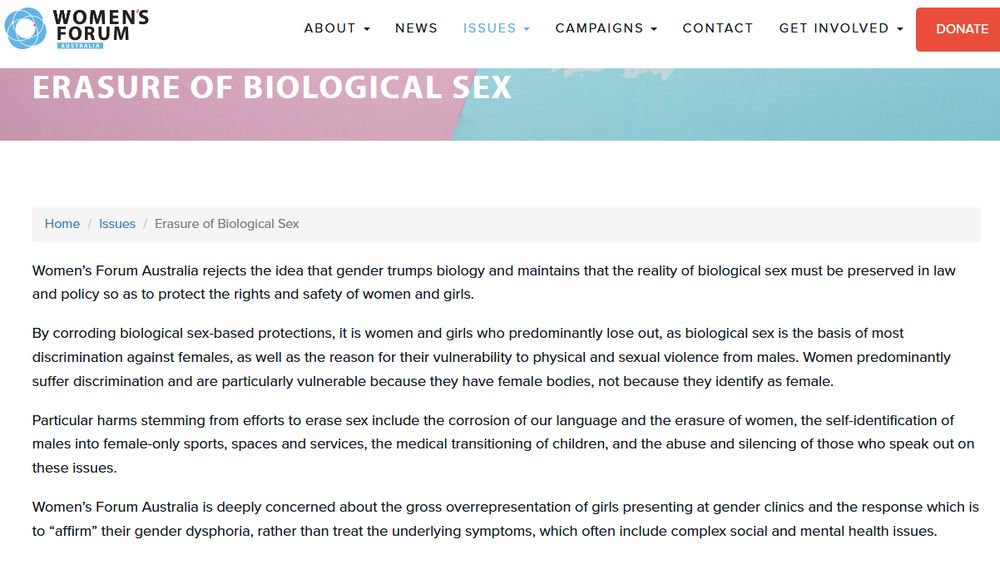 Women’s Forum Australia rejects the idea that gender trumps biology and maintains that the reality of biological sex must be preserved in law and policy so as to protect the rights and safety of women and girls.

By corroding biological sex-based protections, it is women and girls who predominantly lose out, as biological sex is the basis of most discrimination against females, as well as the reason for their vulnerability to physical and sexual violence from males. Women predominantly suffer discrimination and are particularly vulnerable because they have female bodies, not because they identify as female.

Particular harms stemming from efforts to erase sex include the corrosion of our language and the erasure of women, the self-identification of males into female-only sports, spaces and services, the medical transitioning of children, and the abuse and silencing of those who speak out on these issues.

Women’s Forum Australia is deeply concerned about the gross overrepresentation of girls presenting at gender clinics and the response which is to “affirm” their gender dysphoria, rather than treat the underlying symptoms, which often include complex social and mental health issues.