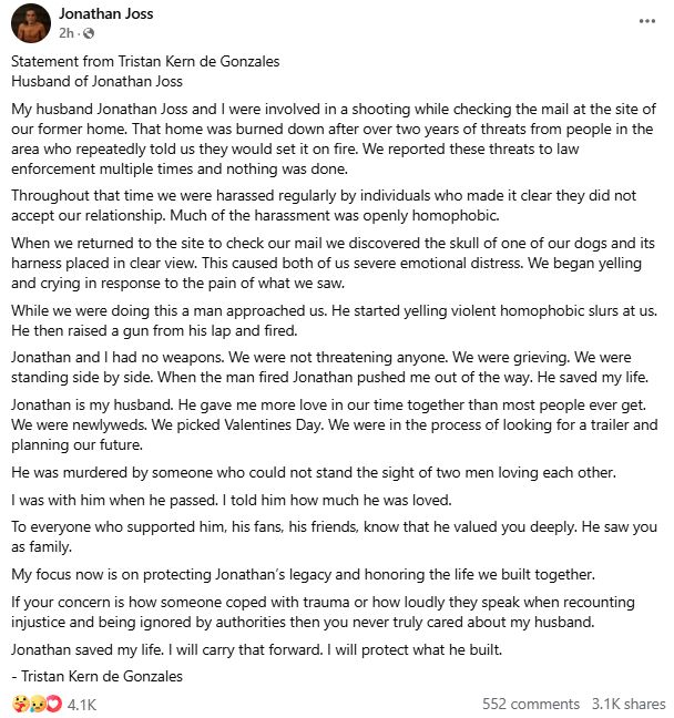 Statement from Tristan Kern de Gonzales
Husband of Jonathan Joss
My husband Jonathan Joss and I were involved in a shooting while checking the mail at the site of our former home. That home was burned down after over two years of threats from people in the area who repeatedly told us they would set it on fire. We reported these threats to law enforcement multiple times and nothing was done.
Throughout that time we were harassed regularly by individuals who made it clear they did not accept our relationship. Much of the harassment was openly homophobic.
When we returned to the site to check our mail we discovered the skull of one of our dogs and its harness placed in clear view. This caused both of us severe emotional distress. We began yelling and crying in response to the pain of what we saw.
While we were doing this a man approached us. He started yelling violent homophobic slurs at us. He then raised a gun from his lap and fired.
Jonathan and I had no weapons. We were not threatening anyone. We were grieving. We were standing side by side. When the man fired Jonathan pushed me out of the way. He saved my life.
Jonathan is my husband. He gave me more love in our time together than most people ever get. We were newlyweds. We picked Valentines Day. We were in the process of looking for a trailer and planning our future.
He was murdered by someone who could not stand the sight of two men loving each other.
I was with him when he passed. I told him how much he was loved.
To everyone who supported him, his fans, his friends, know that he valued you deeply. He saw you as family.
My focus now is on protecting Jonathan’s legacy and honoring the life we built together.
If your concern is how someone coped with trauma or how loudly they speak when recounting injustice and being ignored by authorities then you never truly cared about my husband.
Jonathan saved my life. I will carry that forward. I will protect what he built.
- Tristan Kern de Gonzales