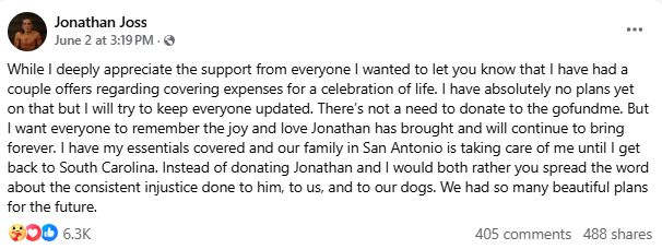While I deeply appreciate the support from everyone I wanted to let you know that I have had a couple offers regarding covering expenses for a celebration of life. I have absolutely no plans yet on that but I will try to keep everyone updated. There’s not a need to donate to the gofundme. But I want everyone to remember the joy and love Jonathan has brought and will continue to bring forever. I have my essentials covered and our family in San Antonio is taking care of me until I get back to South Carolina. Instead of donating Jonathan and I would both rather you spread the word about the consistent injustice done to him, to us, and to our dogs. We had so many beautiful plans for the future.