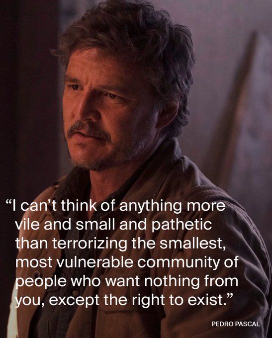 Pedro Pascal "I can't think of anything more vile and small and pathetic than terrorizing the smallest, most vulnerable community of people who nothing from you, except the right to exist" 