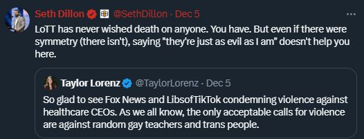 
@SethDillon
·
Dec 5
LoTT has never wished death on anyone. You have. But even if there were symmetry (there isn't), saying "they're just as evil as I am" doesn't help you here.
Quote
Taylor Lorenz
@TaylorLorenz
·
Dec 5
So glad to see Fox News and LibsofTikTok condemning violence against healthcare CEOs. As we all know, the only acceptable calls for violence are against random gay teachers and trans people.