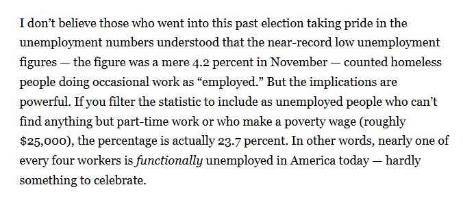 I don’t believe those who went into this past election taking pride in the unemployment numbers understood that the near-record low unemployment figures — the figure was a mere 4.2 percent in November — counted homeless people doing occasional work as “employed.” But the implications are powerful. If you filter the statistic to include as unemployed people who can’t find anything but part-time work or who make a poverty wage (roughly $25,000), the percentage is actually 23.7 percent. In other words, nearly one of every four workers is functionally unemployed in America today — hardly something to celebrate.