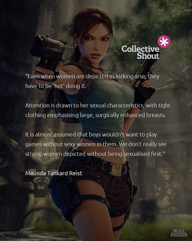 Collective Shout over a picture of Lara Croft: "Even when women are depicted as kicking arse, they have to be 'hot' doing it. Attention is drawn to her sexual characteristics, with tight clothing emphasizing large, surgically enhanced breasts. It is almost assumed that boys wouldn't want to play games without sexy women in them. We don't really see strong women depicted without being sexualised first" Melinda Tankard Reist