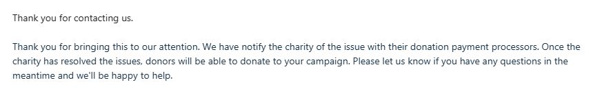 Thank you for contacting us.  

Thank you for bringing this to our attention. We have notify the charity of the issue with their donation payment processors. Once the charity has resolved the issues, donors will be able to donate to your campaign. Please let us know if you have any questions in the meantime and we'll be happy to help. 