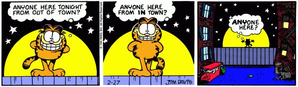 A three panel Garfield comic.

Panel 1: Garfield stands on top of the fence. It is night and the moon is full and low in the sky, giving the appearance of a spotlight. Garfield addresses the audience with a big smile, "Anyone here tonight from out of town?"

Panel 2: His smile gets a bit smaller and he asks, "Anyone here from IN town?" 

Panel 3: We zoom out to show an alley with trashcans, a dumpster, and apartment windows, some with fire escapes. Garfield, small and silhouetted in the background, asks "ANYONE HERE?"