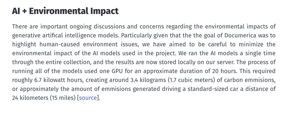 Screenshot from URL linked to in post. The text reads:

AI+ Environmental Impact

There are important ongoing discussions and concerns regarding the environmental impacts of generative artifical intelligence models. Particularly given that the the goal of Documerica was to highlight human-caused environment issues, we have aimed to be careful to minimize the environmental impact of the AI models used in the project. We ran the AI models a single time through the entire collection, and the results are now stored locally on our server. The process of running all of the models used one GPU for an approximate duration of 20 hours. This required roughly 6.7 kilowatt hours, creating around 3.4 kilograms (1.7 cubic meters) of carbon emmisions, or approximately the amount of emmisions generated driving a standard-sized car a distance of 24 kilometers (15 miles) 