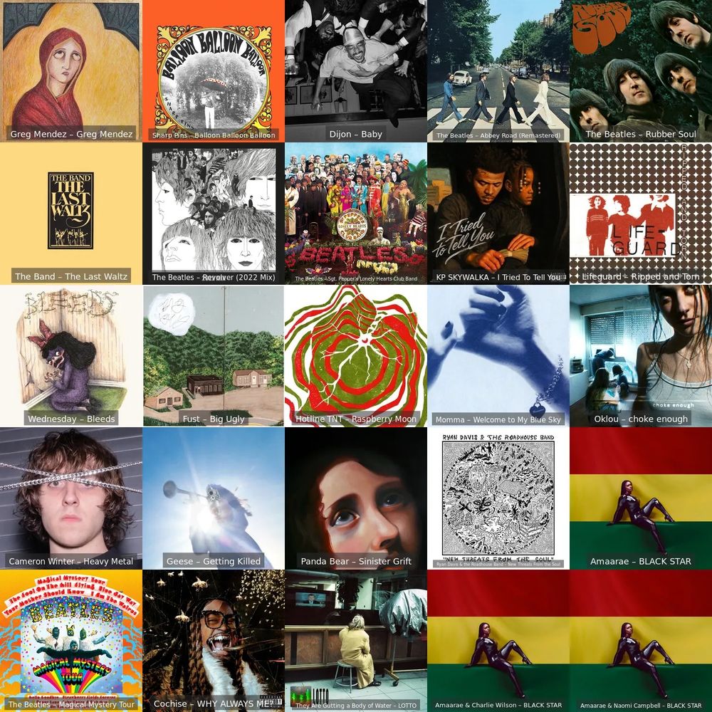 Greg Mendez - Greg Mendez
Sharp Pins - Balloon Balloon Balloon
The Band - The Last Waltz
The Beatles - Revolver (2022 Mix)
Wednesday - Bleeds
Fust - Big Ugly
Cameron Winter - Heavy Metal
Geese - Getting Killed
The Beatles - Magical Mystery Tour
Cochise - WHY ALWAYS ME?
Dijon - Baby
The Beatles - Sgt. Pepper's Lonely Hearts Club Band
Hotline TNT - Raspberry Moon
Panda Bear - Sinister Grift
They Are Gutting a Body of Water - LOTTO
The Beatles - Abbey Road (Remastered)
The Beatles - Rubber Soul
KP SKYWALKA - I Tried To Tell You
Lifeguard - Ripped and Torn
Oklou - choke enough
Momma - Welcome to My Blue Sky
Amarae - BLACK STAR
Amarae & Charlie Wilson - BLACK STAR
Amarae & Naomi Campbell - BLACK STAR