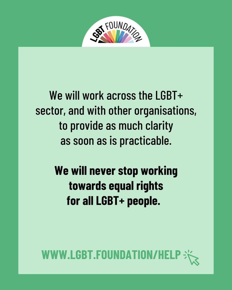 We will work across the LGBT+ sector, and with other organisations, to provide as much clarity as soon as is practicable.

We will never stop working towards equal rights for all LGBT+ people

www.lgbt.foundation/help
